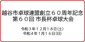 越谷市卓球連盟創立60周年記念第60回市長杯卓球大会 令和3年12月18日（土）・令和4年1月16日（日）